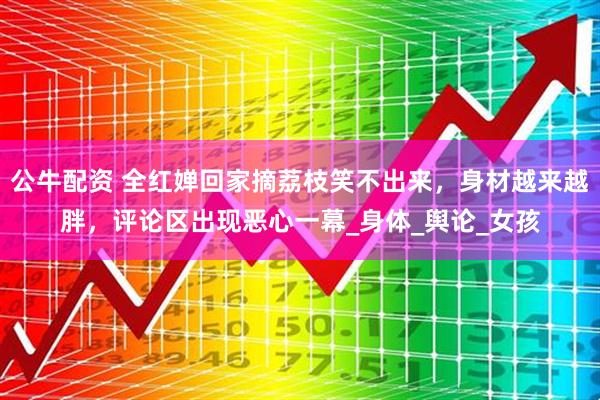 公牛配资 全红婵回家摘荔枝笑不出来，身材越来越胖，评论区出现恶心一幕_身体_舆论_女孩