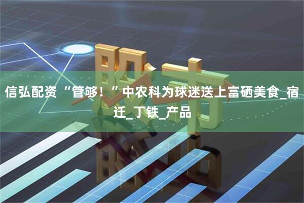 信弘配资 “管够！”中农科为球迷送上富硒美食_宿迁_丁铁_产品