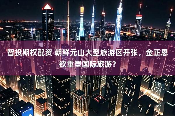 智投期权配资 朝鲜元山大型旅游区开张，金正恩欲重塑国际旅游？