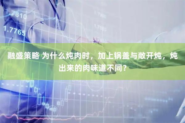 融盛策略 为什么炖肉时，加上锅盖与敞开炖，炖出来的肉味道不同？