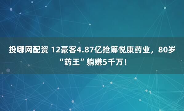 投哪网配资 12豪客4.87亿抢筹悦康药业，80岁“药王”躺赚5千万！