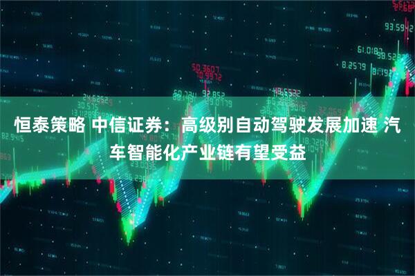 恒泰策略 中信证券：高级别自动驾驶发展加速 汽车智能化产业链有望受益
