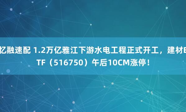 忆融速配 1.2万亿雅江下游水电工程正式开工，建材ETF（516750）午后10CM涨停！