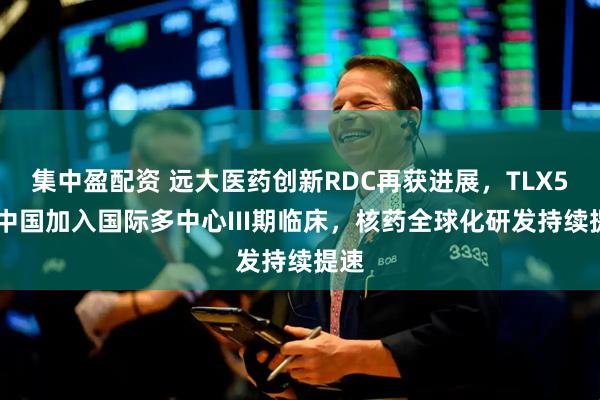 集中盈配资 远大医药创新RDC再获进展，TLX591中国加入国际多中心III期临床，核药全球化研发持续提速