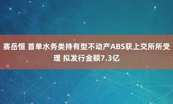 赛岳恒 首单水务类持有型不动产ABS获上交所所受理 拟发行金额7.3亿