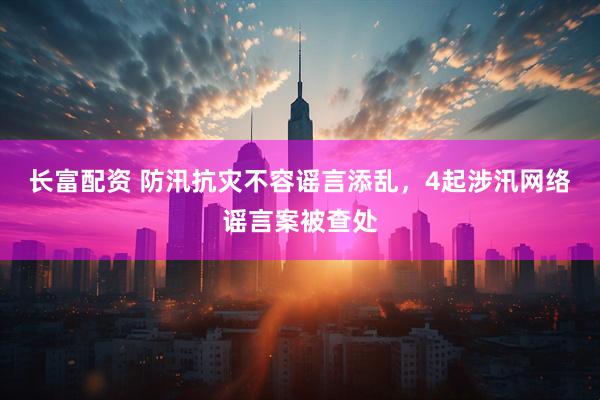长富配资 防汛抗灾不容谣言添乱，4起涉汛网络谣言案被查处