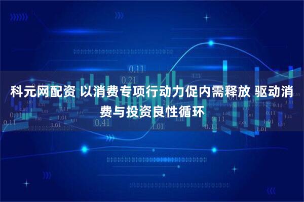 科元网配资 以消费专项行动力促内需释放 驱动消费与投资良性循环