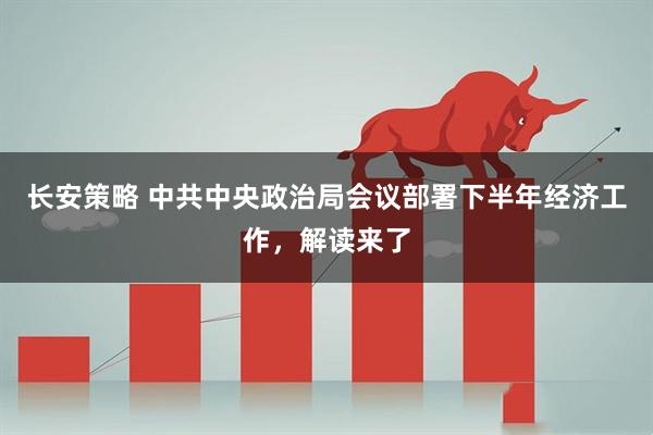 长安策略 中共中央政治局会议部署下半年经济工作，解读来了