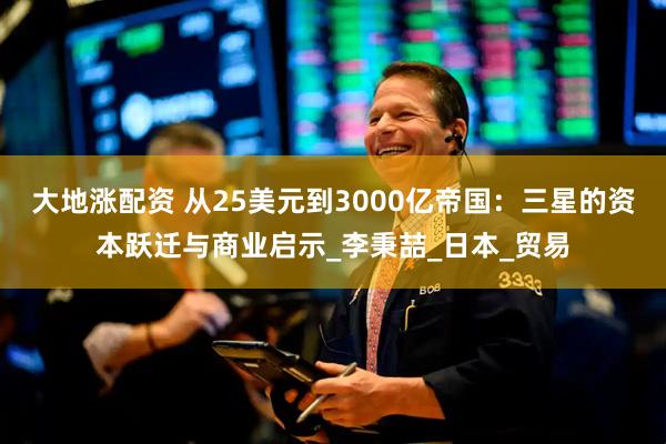 大地涨配资 从25美元到3000亿帝国：三星的资本跃迁与商业启示_李秉喆_日本_贸易