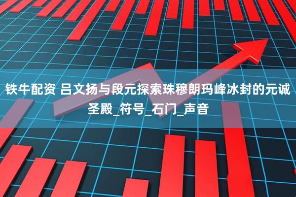 铁牛配资 吕文扬与段元探索珠穆朗玛峰冰封的元诚圣殿_符号_石门_声音