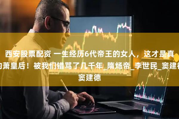 西安股票配资 一生经历6代帝王的女人，这才是真的萧皇后！被我们错骂了几千年_隋炀帝_李世民_窦建德