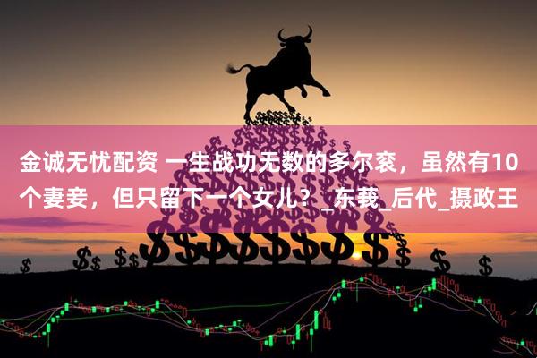 金诚无忧配资 一生战功无数的多尔衮，虽然有10个妻妾，但只留下一个女儿？_东莪_后代_摄政王