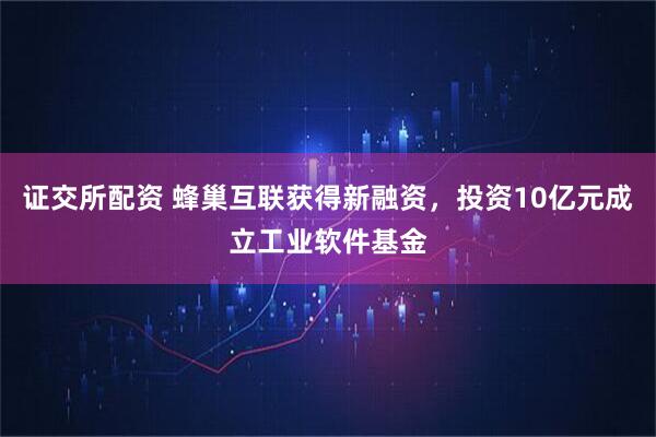 证交所配资 蜂巢互联获得新融资，投资10亿元成立工业软件基金