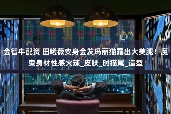 金智牛配资 田曦薇变身金发玛丽猫露出大美腿！魔鬼身材性感火辣_皮肤_时猫尾_造型