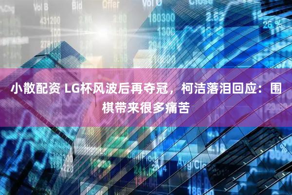 小散配资 LG杯风波后再夺冠，柯洁落泪回应：围棋带来很多痛苦