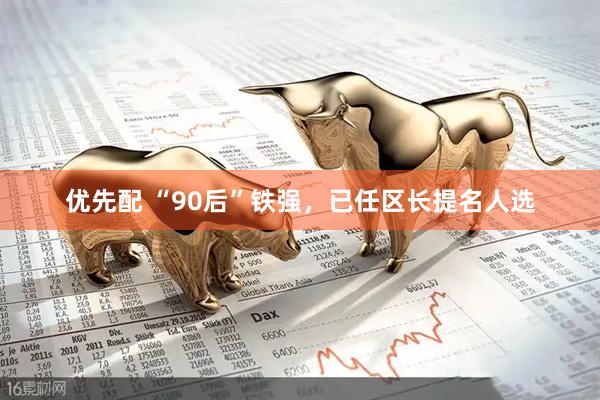 优先配 “90后”铁强，已任区长提名人选
