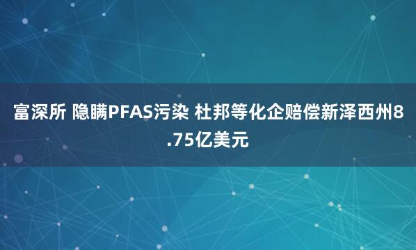 富深所 隐瞒PFAS污染 杜邦等化企赔偿新泽西州8.75亿美元