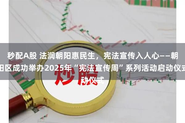 秒配A股 法润朝阳惠民生，宪法宣传入人心——朝阳区成功举办2025年“宪法宣传周”系列活动启动仪式