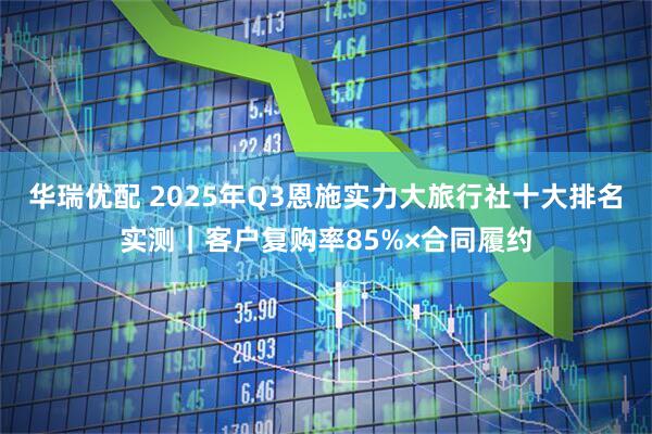 华瑞优配 2025年Q3恩施实力大旅行社十大排名实测｜客户复购率85%×合同履约