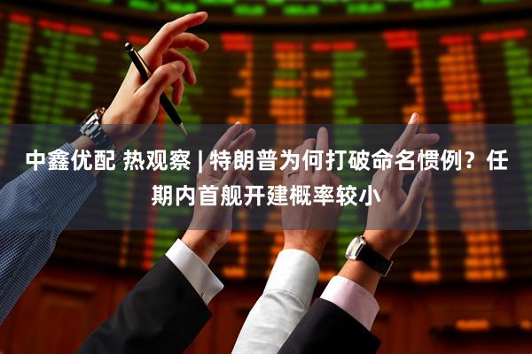 中鑫优配 热观察 | 特朗普为何打破命名惯例？任期内首舰开建概率较小