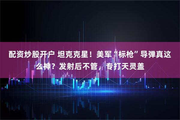 配资炒股开户 坦克克星！美军“标枪”导弹真这么神？发射后不管，专打天灵盖