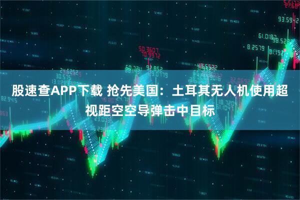 股速查APP下载 抢先美国：土耳其无人机使用超视距空空导弹击中目标