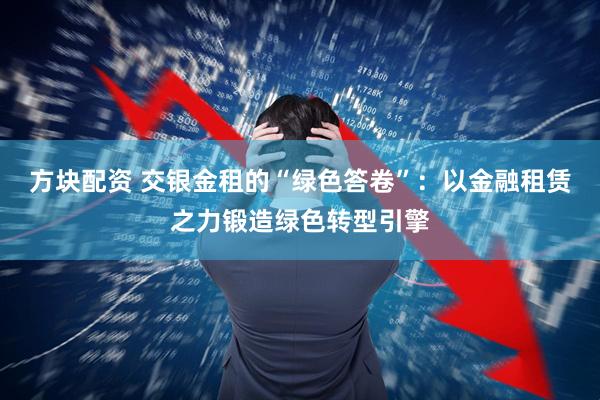 方块配资 交银金租的“绿色答卷”:以金融租赁之力锻造绿色转型引擎