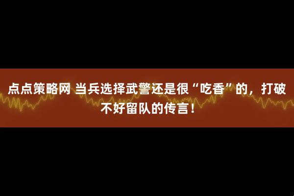 点点策略网 当兵选择武警还是很“吃香”的，打破不好留队的传言！